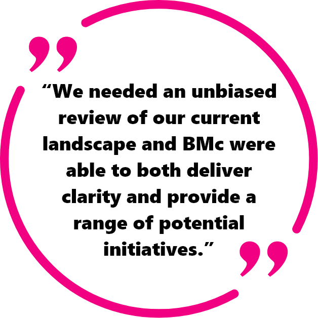 "We needed an unbiased review of our current landscape and BMc were able to both deliver clarity and provide a range of potential initiatives."
